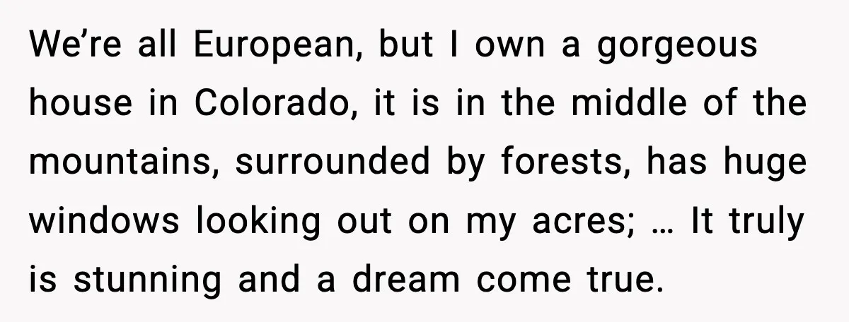 We’re all European, but I own a gorgeous house in Colorado, it is in the middle of the mountains, surrounded by forests, has huge windows looking out on my acres;...