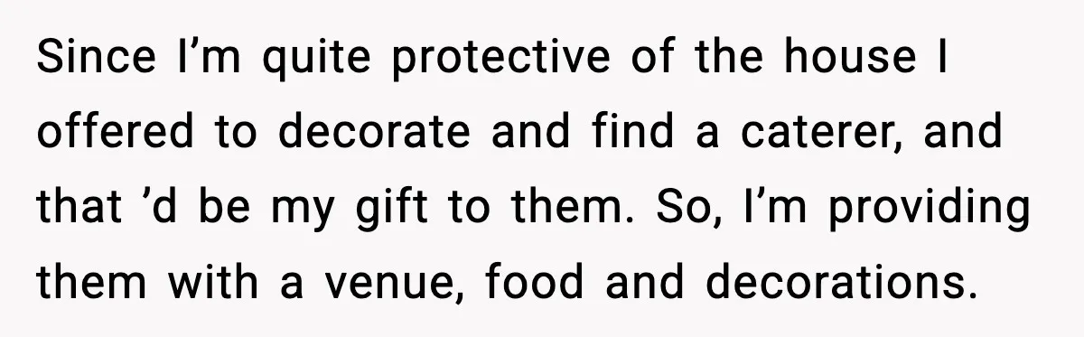 Since I’m quite protective of the house I offered to decorate and find a caterer, and that ’d be my gift to them. So, I’m providing them with a venue,...