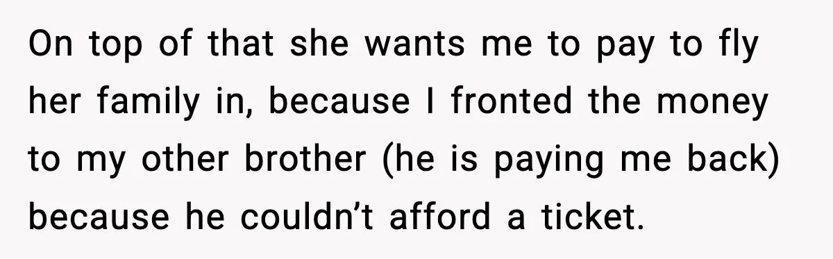 On top of that she wants me to pay to fly her family in, because I fronted the money to my other brother (he is paying me back) because he...