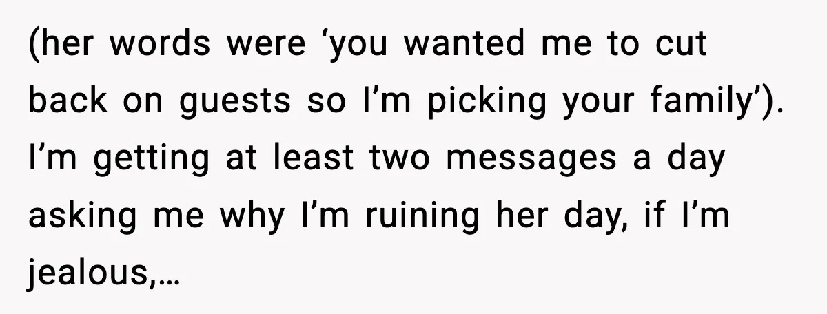 (her words were ‘you wanted me to cut back on guests so I’m picking your family’). I’m getting at least two messages a day asking me why I’m ruining her...