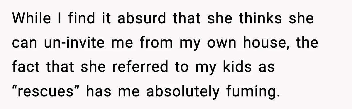 While I find it absurd that she thinks she can un-invite me from my own house, the fact that she referred to my kids as “rescues” has me absolutely fuming.