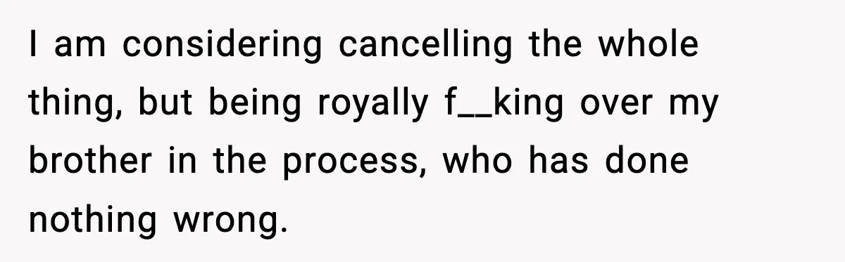 I am considering cancelling the whole thing, but being royally f__king over my brother in the process, who has done nothing wrong.