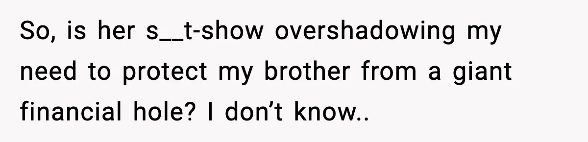 So, is her s__t-show overshadowing my need to protect my brother from a giant financial hole? I don’t know..