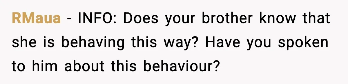RMaua - INFO: Does your brother know that she is behaving this way? Have you spoken to him about this behaviour?