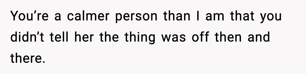 You’re a calmer person than I am that you didn’t tell her the thing was off then and there.