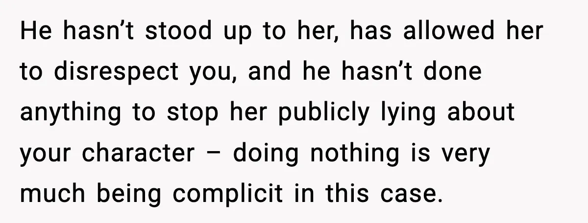 He hasn’t stood up to her, has allowed her to disrespect you, and he hasn’t done anything to stop her publicly lying about your character – doing nothing is very...