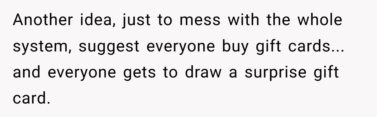 Another idea, just to mess with the whole system, suggest everyone buy gift cards... and everyone gets to draw a surprise gift card.