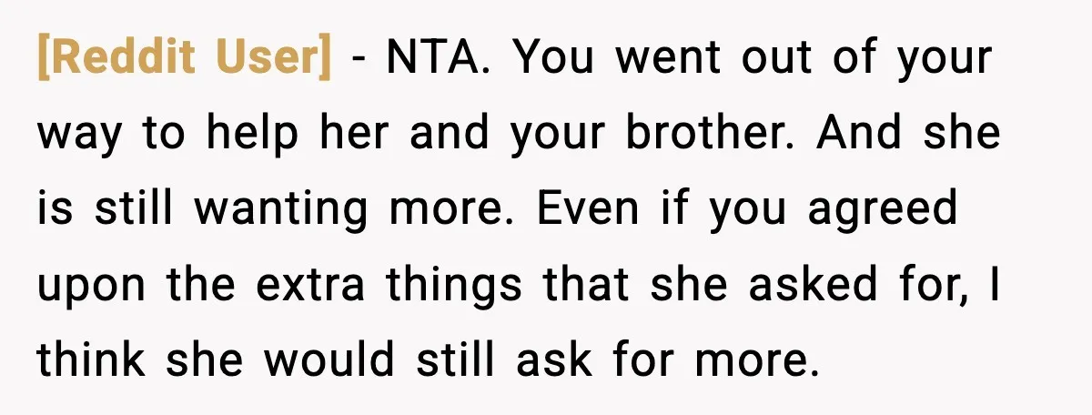 [Reddit User] - NTA. You went out of your way to help her and your brother. And she is still wanting more. Even if you agreed upon the extra things...