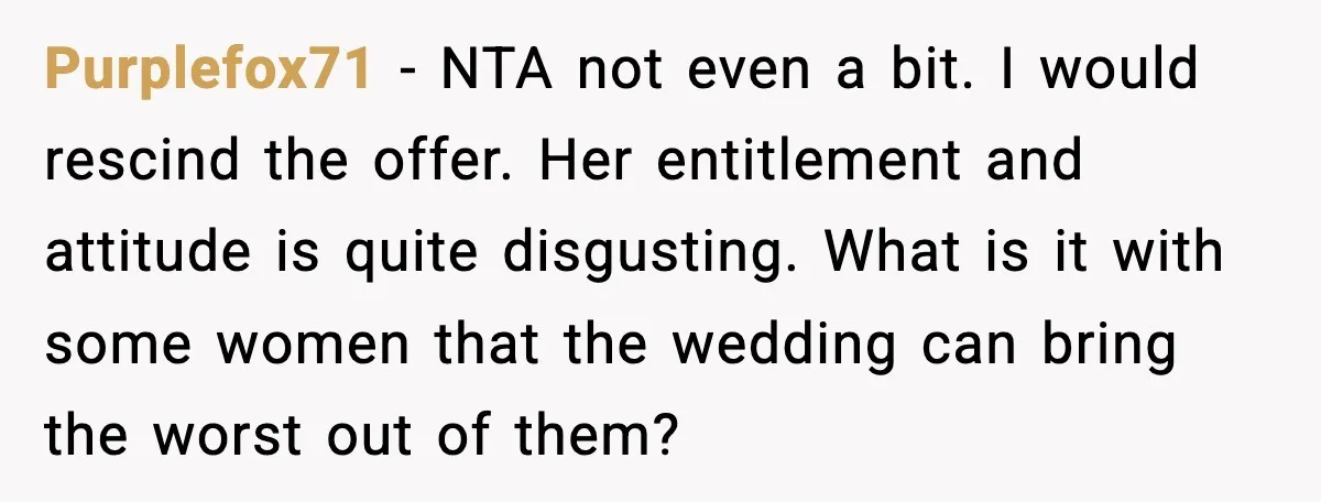 Purplefox71 - NTA not even a bit. I would rescind the offer. Her entitlement and attitude is quite disgusting. What is it with some women that the wedding can bring...