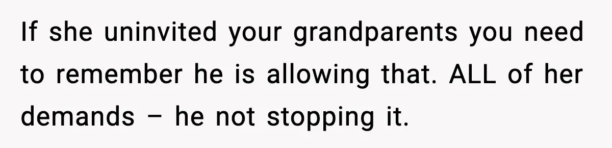 If she uninvited your grandparents you need to remember he is allowing that. ALL of her demands – he not stopping it.