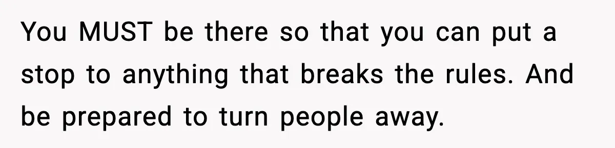 You MUST be there so that you can put a stop to anything that breaks the rules. And be prepared to turn people away.