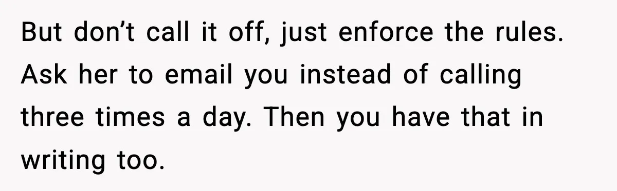 But don’t call it off, just enforce the rules. Ask her to email you instead of calling three times a day. Then you have that in writing too.