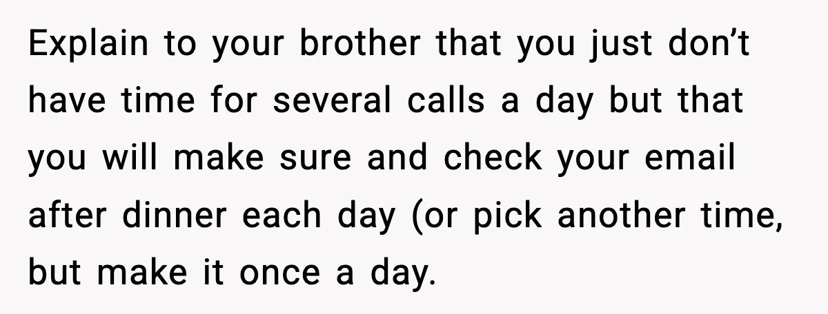 Explain to your brother that you just don’t have time for several calls a day but that you will make sure and check your email after dinner each day (or...