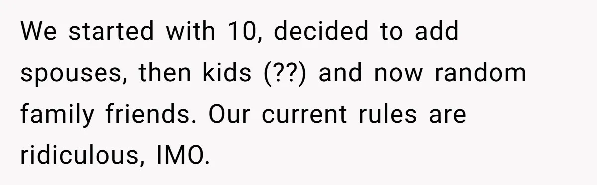 We started with 10, decided to add spouses, then kids (??) and now random family friends. Our current rules are ridiculous, IMO.