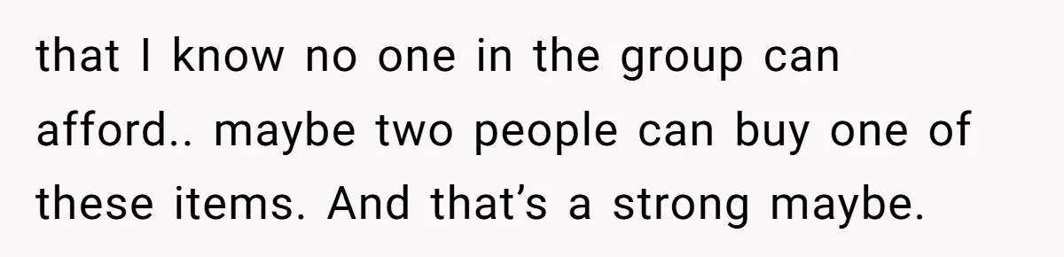 that I know no one in the group can afford.. maybe two people can buy one of these items. And that’s a strong maybe.