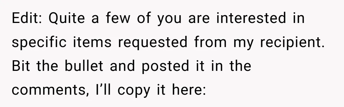 Edit: Quite a few of you are interested in specific items requested from my recipient. Bit the bullet and posted it in the comments, I’ll copy it here: