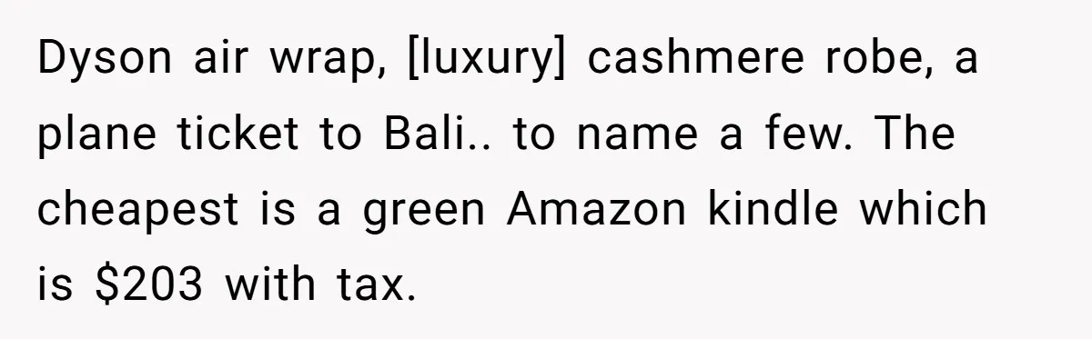 Dyson air wrap, [luxury] cashmere robe, a plane ticket to Bali.. to name a few. The cheapest is a green Amazon kindle which is $203 with tax.