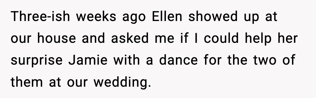 Three-ish weeks ago Ellen showed up at our house and asked me if I could help her surprise Jamie with a dance for the two of them at our wedding.