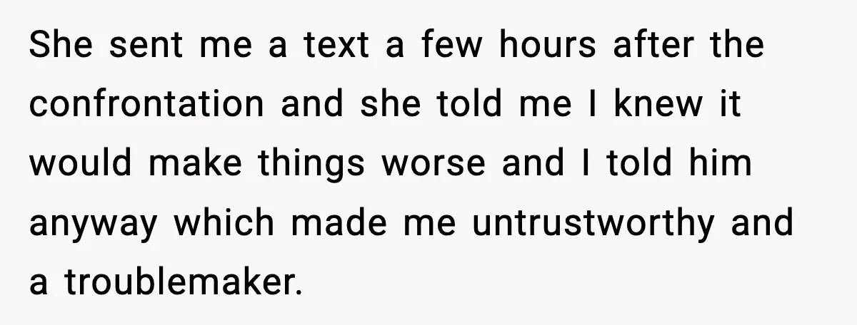 She sent me a text a few hours after the confrontation and she told me I knew it would make things worse and I told him anyway which made me...