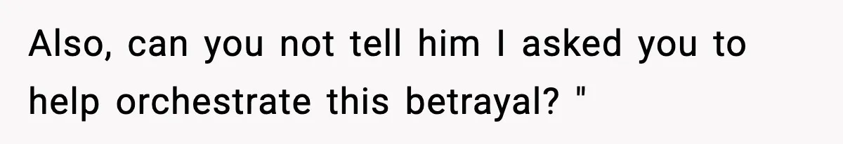 Also, can you not tell him I asked you to help orchestrate this betrayal? "