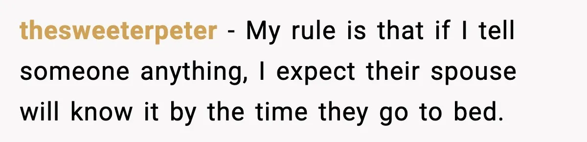 thesweeterpeter - My rule is that if I tell someone anything, I expect their spouse will know it by the time they go to bed.