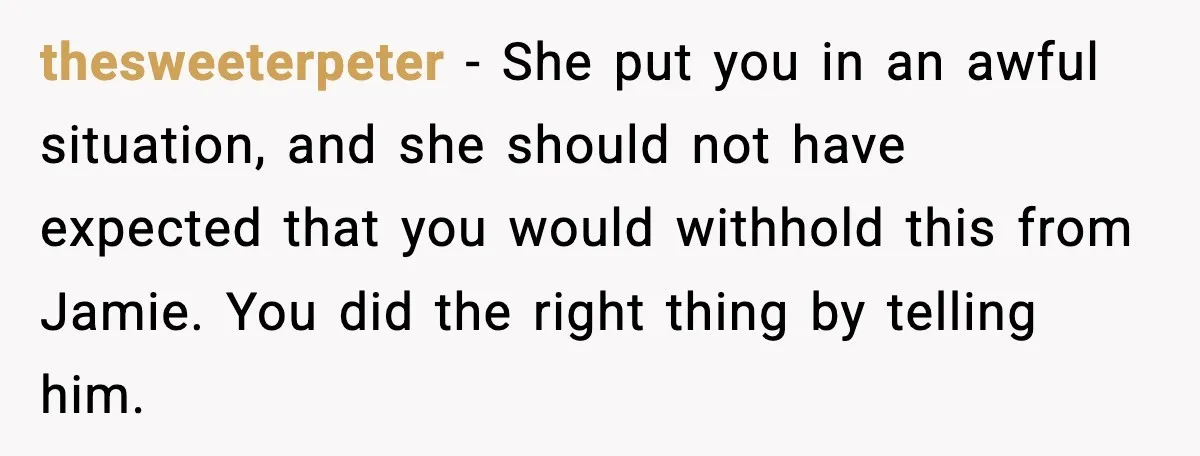 thesweeterpeter - She put you in an awful situation, and she should not have expected that you would withhold this from Jamie. You did the right thing by telling him.