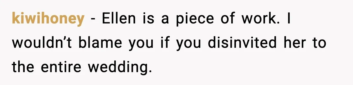 kiwihoney - Ellen is a piece of work. I wouldn’t blame you if you disinvited her to the entire wedding.