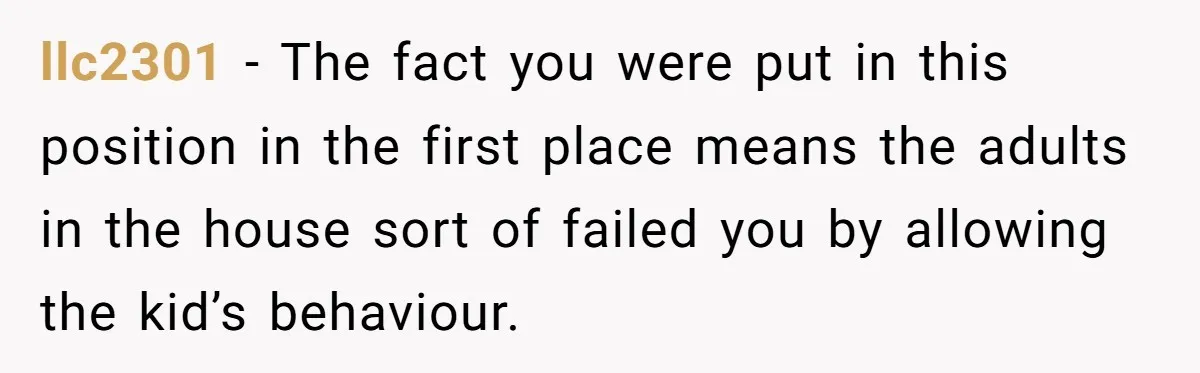 llc2301 - The fact you were put in this position in the first place means the adults in the house sort of failed you by allowing the kid’s behaviour.