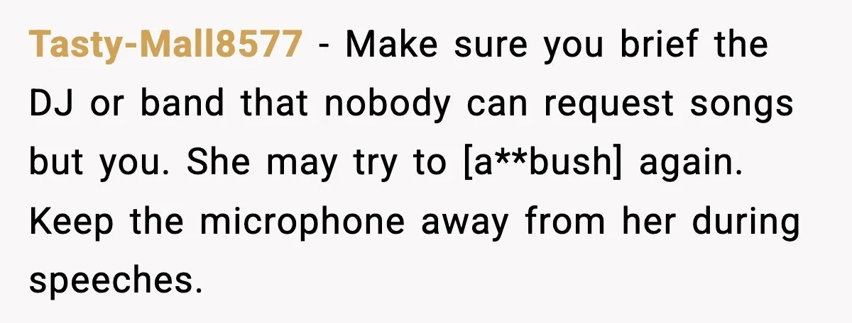 Tasty-Mall8577 - Make sure you brief the DJ or band that nobody can request songs but you. She may try to [a**bush] again. Keep the microphone away from her during...