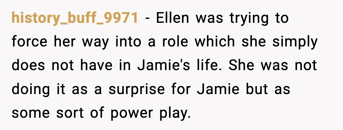 history_buff_9971 - Ellen was trying to force her way into a role which she simply does not have in Jamie's life. She was not doing it as a surprise for...