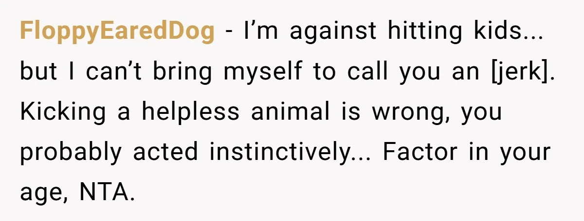 FloppyEaredDog - I’m against hitting kids... but I can’t bring myself to call you an [jerk]. Kicking a helpless animal is wrong, you probably acted instinctively... Factor in your age,...
