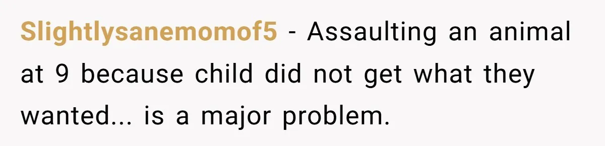 Slightlysanemomof5 - Assaulting an animal at 9 because child did not get what they wanted... is a major problem.