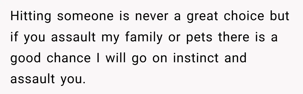 Hitting someone is never a great choice but if you assault my family or pets there is a good chance I will go on instinct and assault you.