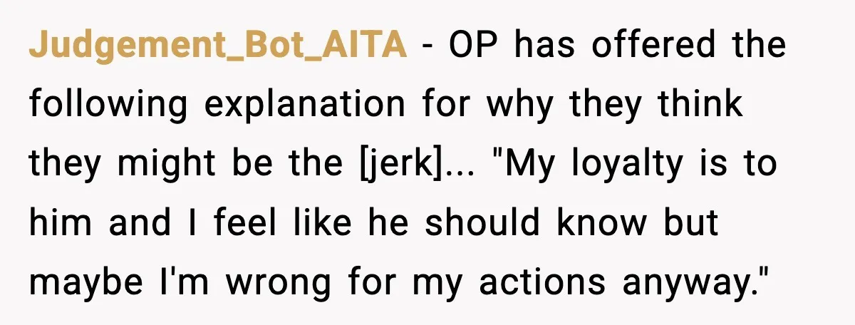 Judgement_Bot_AITA - OP has offered the following explanation for why they think they might be the [jerk]... "My loyalty is to him and I feel like he should know but...