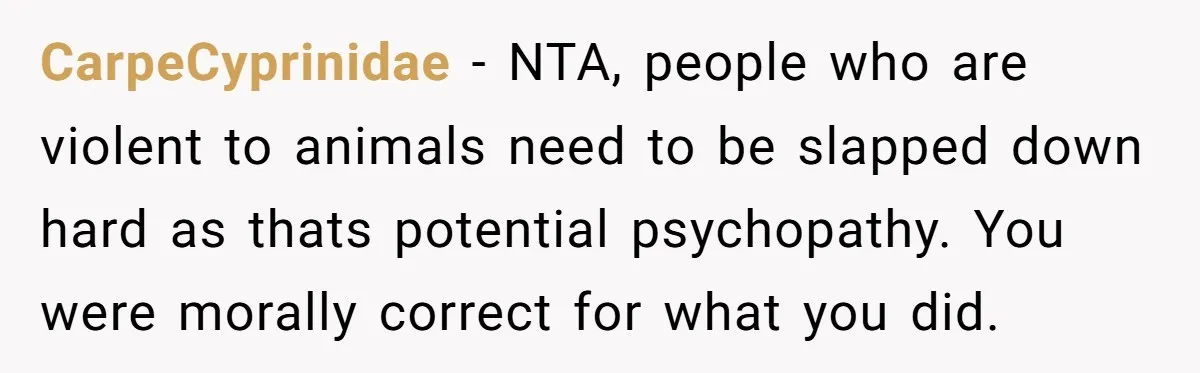 CarpeCyprinidae - NTA, people who are violent to animals need to be slapped down hard as thats potential psychopathy. You were morally correct for what you did.
