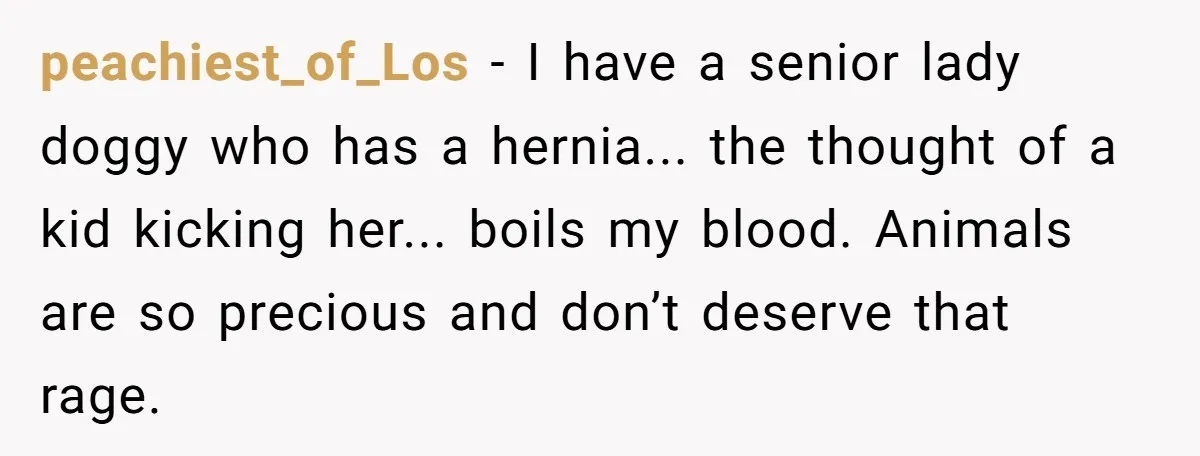 peachiest_of_Los - I have a senior lady doggy who has a hernia... the thought of a kid kicking her... boils my blood. Animals are so precious and don’t deserve that...