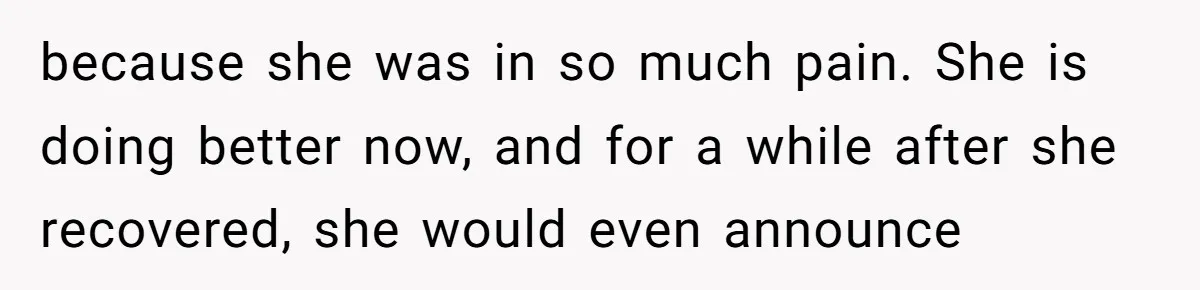 because she was in so much pain. She is doing better now, and for a while after she recovered, she would even announce
