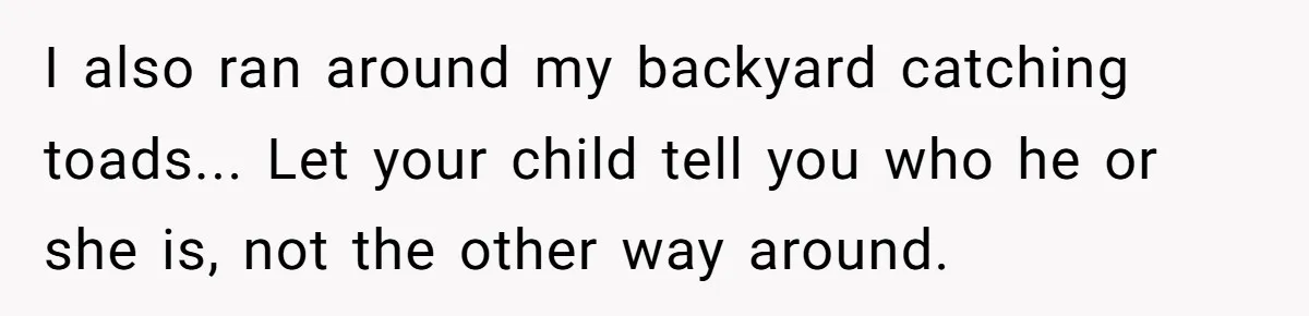 I also ran around my backyard catching toads... Let your child tell you who he or she is, not the other way around.