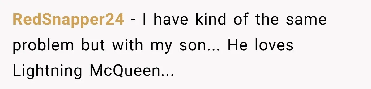 RedSnapper24 - I have kind of the same problem but with my son... He loves Lightning McQueen...