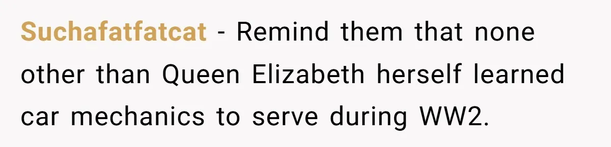 Suchafatfatcat - Remind them that none other than Queen Elizabeth herself learned car mechanics to serve during WW2.