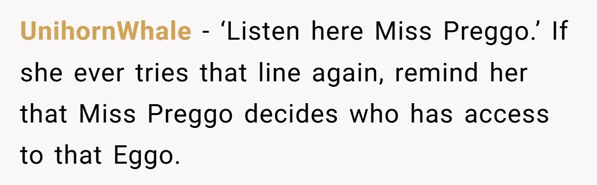 UnihornWhale - ‘Listen here Miss Preggo.’ If she ever tries that line again, remind her that Miss Preggo decides who has access to that Eggo.