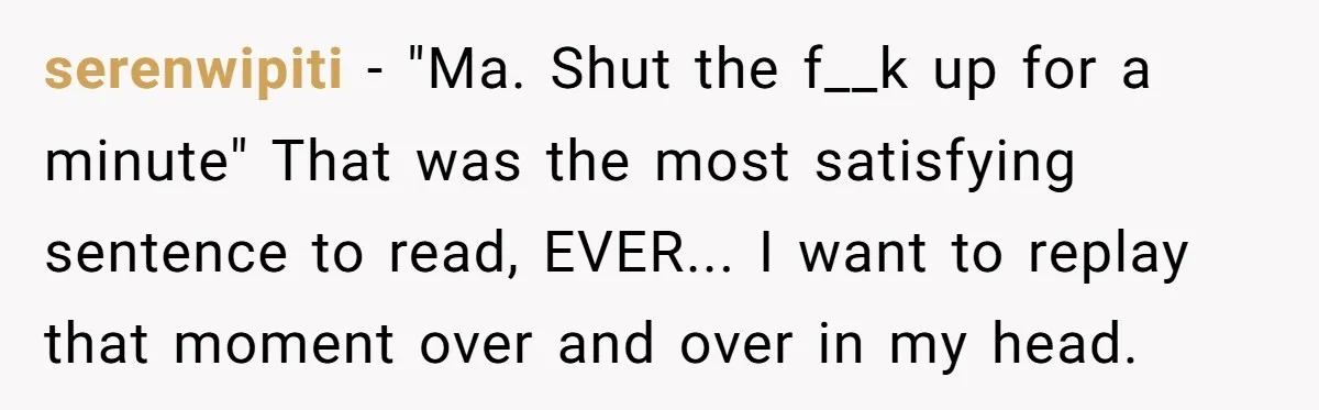 serenwipiti - "Ma. Shut the f__k up for a minute" That was the most satisfying sentence to read, EVER... I want to replay that moment over and over in my...