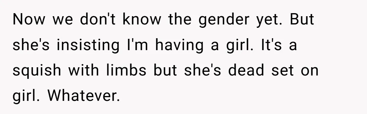 Now we don't know the gender yet. But she's insisting I'm having a girl. It's a squish with limbs but she's dead set on girl. Whatever.