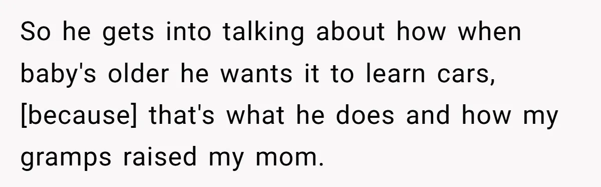 So he gets into talking about how when baby's older he wants it to learn cars, [because] that's what he does and how my gramps raised my mom.