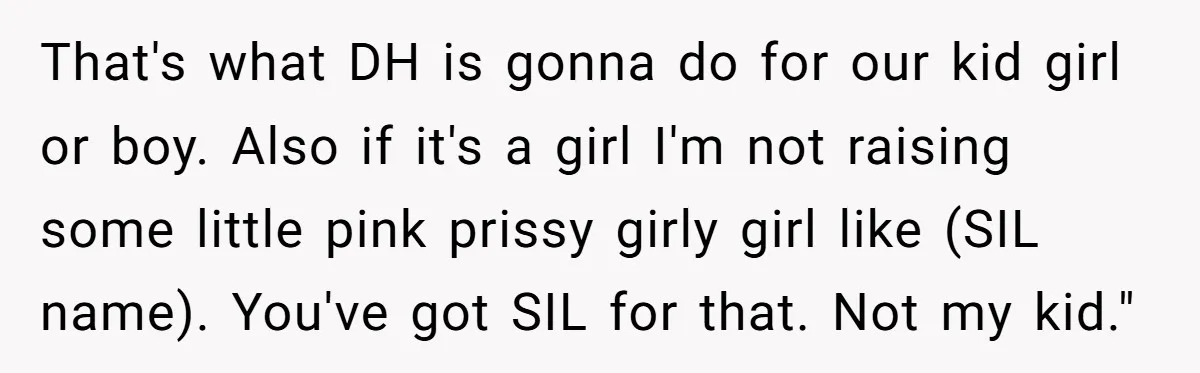 That's what DH is gonna do for our kid girl or boy. Also if it's a girl I'm not raising some little pink prissy girly girl like (SIL name). You've...