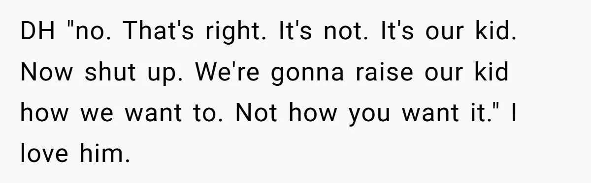 DH "no. That's right. It's not. It's our kid. Now shut up. We're gonna raise our kid how we want to. Not how you want it." I love him.
