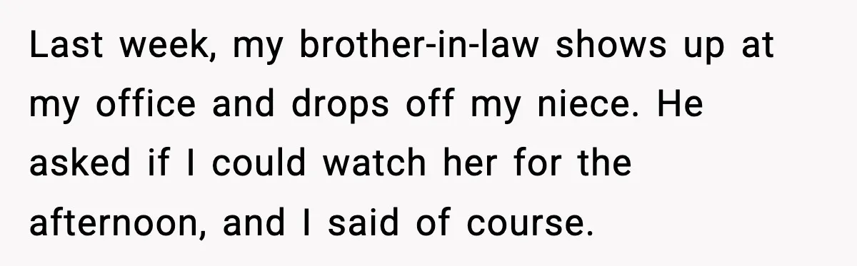 Sister Refuses Free Childcare And Her Brother In Law Loses His Mind Last week, my brother-in-law shows up at my office and drops off my niece. He asked if I could watch her for the afternoon, and I said of course.