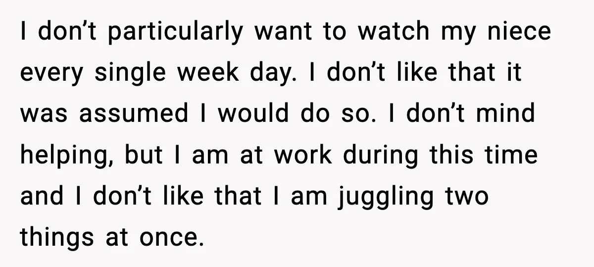 Sister Refuses Free Childcare And Her Brother In Law Loses His Mind I don’t particularly want to watch my niece every single week day. I don’t like that it was assumed I would do so. I don’t mind helping, but I am...