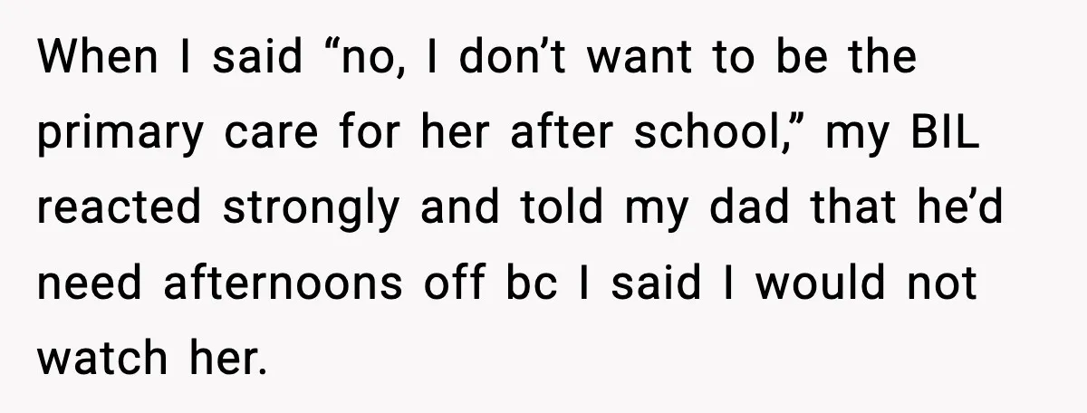 Sister Refuses Free Childcare And Her Brother In Law Loses His Mind When I said “no, I don’t want to be the primary care for her after school,” my BIL reacted strongly and told my dad that he’d need afternoons off bc...