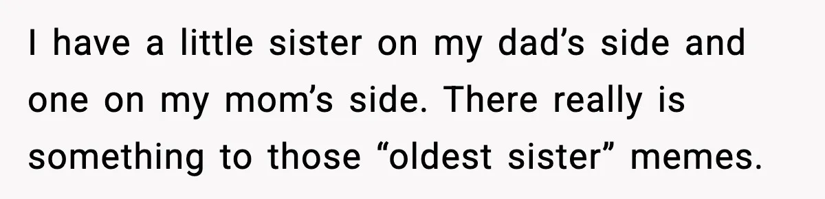 Sister Refuses Free Childcare And Her Brother In Law Loses His Mind I have a little sister on my dad’s side and one on my mom’s side. There really is something to those “oldest sister” memes.